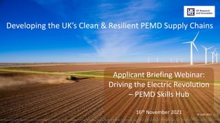 ©2021 UKRI
Developing the UK’s Clean & Resilient PEMD Supply Chains
Applicant Briefing Webinar:
Driving the Electric Revolution
– PEMD Skills Hub
16th November 2021 © UKRI 2021
1
 