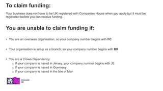 To claim funding:
Your business does not have to be UK registered with Companies House when you apply but it must be
regis...
