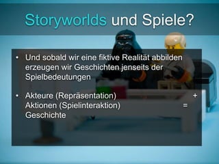 Storyworlds und Spiele? 
• Und sobald wir eine fiktive Realität abbilden 
erzeugen wir Geschichten jenseits der 
Spielbedeutungen 
• Akteure (Repräsentation) + 
Aktionen (Spielinteraktion) = 
Geschichte 
 