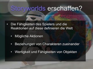 Storyworlds erschaffen? 
• Die Fähigkeiten des Spielers und die 
Reaktionen auf diese definieren die Welt 
• Mögliche Aktionen 
• Beziehungen von Charakteren zueinander 
• Wertigkeit und Fähigkeiten von Objekten 
 