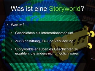Was ist eine Storyworld? 
• Warum? 
• Geschichten als Informationsmedium 
• Zur Sinnstiftung, Er- und Verklaerung 
• Storyworlds erlauben es Geschichten zu 
erzählen, die anders nicht möglich wären 
 
