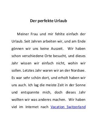 Der perfekte Urlaub 
Meiner Frau und mir fehlte einfach der 
Urlaub. Seit Jahren arbeiten wir, und am Ende 
gönnen wir uns keine Auszeit. Wir haben 
schon verschiedene Orte besucht, und dieses 
Jahr wissen wir einfach nicht, wohin wir 
sollen. Letztes Jahr waren wir an der Nordsee. 
Es war sehr schön dort, und erholt haben wir 
uns auch. Ich lag die meiste Zeit in der Sonne 
und entspannte mich, doch dieses Jahr 
wollten wir was anderes machen. Wir haben 
viel im Internet nach Vacation Switzerland 
 