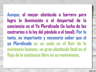 Aunque, el mayor obstáculo o barrera para
logra la iluminación o el despertad de la
conciencia es el Yo Pluralizado (la lucha de los
contrarios o la ley del péndulo o el tonal). Por lo
tanto, es importante y necesario saber que el
yo Pluralizado es un nudo en el fluir de la
existencia humana, un gran obstáculo fatal en el
flujo de la existencia libre en su movimiento.
 