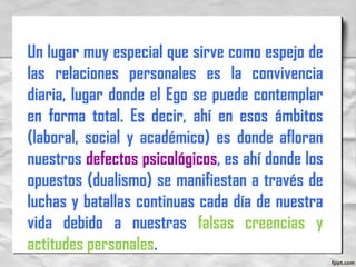 Un lugar muy especial que sirve como espejo de
las relaciones personales es la convivencia
diaria, lugar donde el Ego se puede contemplar
en forma total. Es decir, ahí en esos ámbitos
(laboral, social y académico) es donde afloran
nuestros defectos psicológicos, es ahí donde los
opuestos (dualismo) se manifiestan a través de
luchas y batallas continuas cada día de nuestra
vida debido a nuestras falsas creencias y
actitudes personales.
 