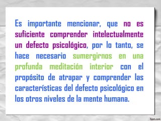 Es importante mencionar, que no es
suficiente comprender intelectualmente
un defecto psicológico, por lo tanto, se
hace necesario sumergirnos en una
profunda meditación interior con el
propósito de atrapar y comprender las
características del defecto psicológico en
los otros niveles de la mente humana.
 