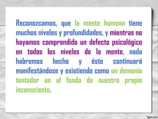 Reconozcamos, que la mente humana tiene
muchos niveles y profundidades, y mientras no
hayamos comprendido un defecto psicológico
en todos los niveles de la mente, nada
habremos hecho y éste continuará
manifestándose y existiendo como un demonio
tentador en el fondo de nuestro propio
inconsciente.
 