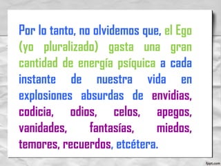 Por lo tanto, no olvidemos que, el Ego
(yo pluralizado) gasta una gran
cantidad de energía psíquica a cada
instante de nuestra vida en
explosiones absurdas de envidias,
codicia, odios, celos, apegos,
vanidades, fantasías, miedos,
temores, recuerdos, etcétera.
 