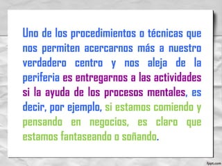 Uno de los procedimientos o técnicas que
nos permiten acercarnos más a nuestro
verdadero centro y nos aleja de la
periferia es entregarnos a las actividades
si la ayuda de los procesos mentales, es
decir, por ejemplo, si estamos comiendo y
pensando en negocios, es claro que
estamos fantaseando o soñando.
 