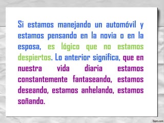 Si estamos manejando un automóvil y
estamos pensando en la novia o en la
esposa, es lógico que no estamos
despiertos. Lo anterior significa, que en
nuestra vida diaria estamos
constantemente fantaseando, estamos
deseando, estamos anhelando, estamos
soñando.
 