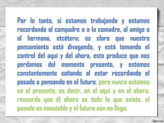 Por lo tanto, si estamos trabajando y estamos
recordando al compadre o a la comadre, al amigo o
al hermano, etcétera; es claro que nuestro
pensamiento está divagando, y está tomando el
control del aquí y del ahora, esto produce que nos
perdamos del momento presento, y estemos
constantemente soñando al estar recordando el
pasado o pensando en el futuro, pero nunca estamos
en el presente, es decir, en el aquí y en el ahora,
recuerda que él ahora es todo lo que existe, el
pasado es inmutable y el futuro aún no llega.
 