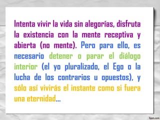 Intenta vivir la vida sin alegorías, disfruta
la existencia con la mente receptiva y
abierta (no mente). Pero para ello, es
necesario detener o parar el diálogo
interior (el yo pluralizado, el Ego o la
lucha de los contrarios u opuestos), y
sólo así vivirás el instante como si fuera
una eternidad…
 