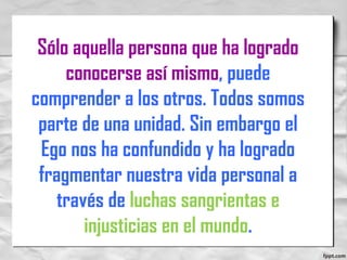Sólo aquella persona que ha logrado
conocerse así mismo, puede
comprender a los otros. Todos somos
parte de una unidad. Sin embargo el
Ego nos ha confundido y ha logrado
fragmentar nuestra vida personal a
través de luchas sangrientas e
injusticias en el mundo.
 