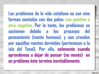 Los problemas de la vida cotidiana no son sino
formas mentales con dos polos: uno positivo y
otro negativo. Por lo tanto, los problemas se
sostienen debido a los procesos del
pensamiento (mente humana), y son creados
por aquellas mentes dormidas (pertenecen a la
isla del Tonal). Por ello, solamente cuando
aprendemos a dejar de pensar (no mente) en
un problema éste termina inevitablemente.
 