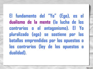 El fundamento del “Yo” (Ego), es el
dualismo de la mente (la lucha de los
contrarios o el antagonismo). El Yo
pluralizado (ego) se sostiene por las
batallas emprendidas por los opuestos o
los contrarios (ley de los opuestos o
dualidad).
 