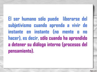 El ser humano sólo puede liberarse del
subjetivismo cuando aprenda a vivir de
instante en instante (no mente o no
hacer), es decir, sólo cuando ha aprendido
a detener su diálogo interno (procesos del
pensamiento).
 