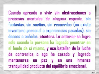 Cuando aprenda a vivir sin abstracciones o
procesos mentales de ninguna especie, sin
fantasías, sin sueños, sin recuerdos (no existe
inventario personal o experiencias pasadas), sin
deseos o anhelos, etcétera. Lo anterior se logra
sólo cuando la persona ha logrado penetrar en
el fondo de sí mismo, y ese batallar de la lucha
de contrarios o ego ha cesado y logrado
mantenerse en paz y en una inmensa
tranquilidad producto del equilibrio emocional.
 