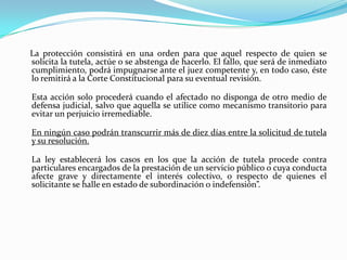 La protección consistirá en una orden para que aquel respecto de quien se
solicita la tutela, actúe o se abstenga de hacerlo. El fallo, que será de inmediato
cumplimiento, podrá impugnarse ante el juez competente y, en todo caso, éste
lo remitirá a la Corte Constitucional para su eventual revisión.

Esta acción solo procederá cuando el afectado no disponga de otro medio de
defensa judicial, salvo que aquella se utilice como mecanismo transitorio para
evitar un perjuicio irremediable.

En ningún caso podrán transcurrir más de diez días entre la solicitud de tutela
y su resolución.

La ley establecerá los casos en los que la acción de tutela procede contra
particulares encargados de la prestación de un servicio público o cuya conducta
afecte grave y directamente el interés colectivo, o respecto de quienes el
solicitante se halle en estado de subordinación o indefensión”.
 