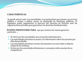 CARACTERÍSTICAS:

Se puede ejercer ante: Las autoridades, Los particulares que presten un servicio
público o actúen o deban actuar en desarrollo de funciones públicas, El
legislador podrá reglamentar el ejercicio del Derecho de Petición ante las
organizaciones privadas para garantizar los derechos fundamentales.

PUEDEN PRESENTARSE PARA: que por motivos de interés general o
particular …

  Se inicie por las autoridades una actuación administrativa.
  Las autoridades permitan el acceso a la información sobre las acciones por
   ellas desarrolladas.
  Las autoridades permitan conocer documentos no reservados u obtener
   copias de los mismos.
  Se den por las autoridades dictámenes o conceptos sobre asuntos de su
   competencia.
 