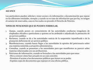 ALCANCE

Los particulares pueden solicitar y tener acceso a la información y documentación que repose
en las diferentes entidades, siempre y cuando no se trate de información que por ley, no tengan
el carácter de reservados, caso en los cuales no procede el Derecho de Petición.

TIPOS DE PETICIONES QUE SE PUEDEN FORMULAR.

1.   Quejas, cuando ponen en conocimiento de las autoridades conductas irregulares de
     empleados oficiales o particulares a quienes se ha atribuido o adjudicado la prestación de
     un servicio público.
2.   Reclamos, cuando se da a las autoridades noticia de la suspensión injustificada o de la
     prestación deficiente de un servicio público.
3.   Manifestaciones, cuando hacen llegar a las autoridades la opinión del peticionario sobre
     una materia sometida a actuación administrativa.
4.   Consultas, cuando se presentan a las autoridades para que manifiesten su parecer sobre
     materias relacionadas con sus atribuciones.
5.   Peticiones de información, cuando se formulan a las autoridades para que estas:
     -Den a conocer cómo han actuado en un caso concreto.
     -Permitan el acceso a los documentos públicos que tienen en su poder.
     -Expidan copia de documentos que reposan en una oficina pública.
 