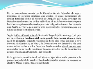 Es un mecanismo creado por la Constitución de Colombia de 1991 ,
inspirado en recursos similares que existen en otros mecanismos de
similar finalidad como el Recurso de Amparo que busca proteger los
Derechos fundamentales de los individuos al no haber otro recurso para
hacerlos cumplir o en el caso de que exista peligro inminente. Por ejemplo
una Acción de Tutela para que le sean suministrados medicamentos a un
niño que de no recibirlos moriría.

Según la Corte Constitucional (Sentencia T-451 de julio 10 de 1992), el que
un derecho sea fundamental no se puede determinar sino en cada
caso en concreto, según la relación que dicho caso tenga con uno u otro
derecho fundamental; es decir, la Constitución no determina de una
manera clara cuáles son los Derechos fundamentales, de tal manera que
como tales no se puede considerar únicamente a los que la Constitución
de 1991 enuncia en el Capítulo I del Título II.

Es la garantía constitucional del derecho que tiene toda persona a la
protección judicial de sus derechos fundamentales a través de un recurso
efectivo. Marco legal de la acción de tutela
 