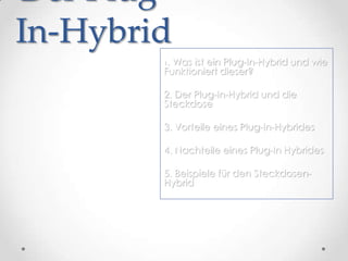 Der Plug-
In-Hybrid
        1. Was ist ein Plug-In-Hybrid und wie
        Funktioniert dieser?

        2. Der Plug-In-Hybrid und die
        Steckdose

        3. Vorteile eines Plug-In-Hybrides

        4. Nachteile eines Plug-In Hybrides

        5. Beispiele für den Steckdosen-
        Hybrid
 