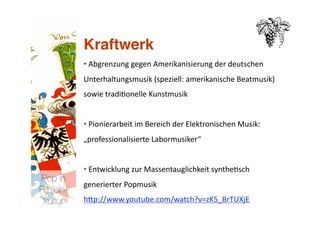 Kraftwerk
           • Abgrenzung gegen Amerikanisierung der deutschen 
             
           Unterhaltungsmusik (speziell: amerikanische Beatmusik) 
           sowie tradi>onelle Kunstmusik 


           • Pionierarbeit im Bereich der Elektronischen Musik: 
             
           „professionalisierte Labormusiker“ 


           • Entwicklung zur Massentauglichkeit synthe>sch 
             
Pop in
           generierter Popmusik 
R(h)ein-
 kultur
   hNp://www.youtube.com/watch?v=zK5_BrTUXjE  
 