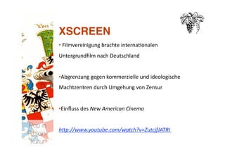 XSCREEN
           • Filmvereinigung brachte interna>onalen 
             
           Untergrundﬁlm nach Deutschland 


           •  bgrenzung gegen kommerzielle und ideologische 
            A
           Machtzentren durch Umgehung von Zensur 


           •  inﬂuss des New American Cinema 
            E

Pop in
           h.p://www.youtube.com/watch?v=ZutcjfJATRI  
R(h)ein-
 kultur
 