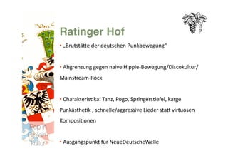 Ratinger Hof
           • „BrutstäNe der deutschen Punkbewegung“ 
             


           • Abgrenzung gegen naive Hippie‐Bewegung/Discokultur/ 
             
           Mainstream‐Rock 


           • Charakteris>ka: Tanz, Pogo, Springers>efel, karge 
             
           Punkästhe>k , schnelle/aggressive Lieder staN virtuosen 
           Komposi>onen 
Pop in
R(h)ein-
 kultur
   • Ausgangspunkt für NeueDeutscheWelle 
             
 