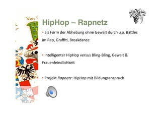 HipHop – Rapnetz 
           • als Form der Abhebung ohne Gewalt durch u.a. BaNles 
             
           im Rap, Graﬃ>, Breakdance 


           • Intelligenter HipHop versus Bling‐Bling, Gewalt & 
             
           Frauenfeindlichkeit 


           • Projekt Rapnetz: HipHop mit Bildungsanspruch 
             

Pop in
R(h)ein-
 kultur
 