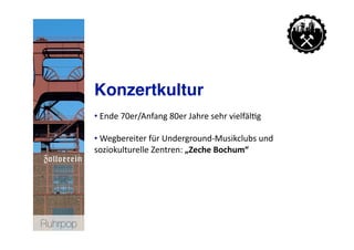 Konzertkultur
           • Ende 70er/Anfang 80er Jahre sehr vielfäl>g 
             

           • Wegbereiter für Underground‐Musikclubs und 
             
           soziokulturelle Zentren: „Zeche Bochum“  




Ruhrpop
 