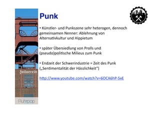Punk
           • Künstler‐ und Punkszene sehr heterogen, dennoch 
             
           gemeinsamen Nenner: Ablehnung von 
           Alterna>vkultur und Hippietum 

           • später Übersiedlung von Prolls und 
             
           (pseudo)poli>sche Milieus zum Punk 

           • Endzeit der Schwerindustrie = Zeit des Punk 
             
           („Sen>mentalität der Hässlichkeit“) 

           hNp://www.youtube.com/watch?v=6OCA6hP‐5xE  




Ruhrpop
 