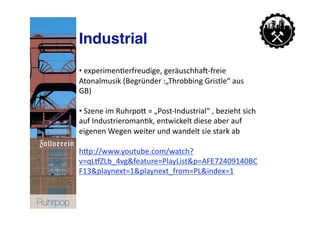 Industrial
           • experimen>erfreudige, geräuschhan‐freie 
             
           Atonalmusik (Begründer :„Throbbing Gristle“ aus 
           GB) 

           • Szene im RuhrpoN = „Post‐Industrial“ , bezieht sich 
             
           auf Industrieroman>k, entwickelt diese aber auf 
           eigenen Wegen weiter und wandelt sie stark ab 

           hNp://www.youtube.com/watch?
           v=qLpZLb_4vg&feature=PlayList&p=AFE72409140BC
           F13&playnext=1&playnext_from=PL&index=1  


Ruhrpop
 