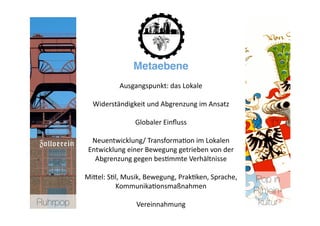 Metaebene
                     Ausgangspunkt: das Lokale 

             Widerständigkeit und Abgrenzung im Ansatz 

                          Globaler Einﬂuss 

             Neuentwicklung/ Transforma>on im Lokalen 
            Entwicklung einer Bewegung getrieben von der 
              Abgrenzung gegen bes>mmte Verhältnisse 

           MiNel: S>l, Musik, Bewegung, Prak>ken, Sprache,    Pop in
                    Kommunika>onsmaßnahmen   
                                                              R(h)ein-
Ruhrpop
                   Vereinnahmung                       kultur
 