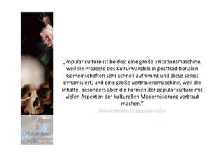 „Popular culture ist beides: eine große Irrita>onsmaschine, 
                weil sie Prozesse des Kulturwandels in posNradi>onalen 
                Gemeinschanen sehr schnell aufnimmt und diese selbst 
               dynamisiert, und eine große Vertrauensmaschine, weil die 
              Inhalte, besonders aber die Formen der popular culture mit 
                vielen Aspekten der kulturellen Modernisierung vertraut 
                                         machen.“  
                              Düllo in Handbuch populäre Kultur  
   Pop 
    &
Kulturelles
Gedächtnis
 