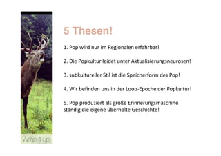 5 Thesen!
               1. Pop wird nur im Regionalen erfahrbar!  

               2. Die Popkultur leidet unter Aktualisierungsneurosen!  

               3. subkultureller S>l ist die Speicherform des Pop!  

               4. Wir beﬁnden uns in der Loop‐Epoche der Popkultur!  

               5. Pop produziert als große Erinnerungsmaschine 
               ständig die eigene überholte Geschichte! 




Wrap it up!
 