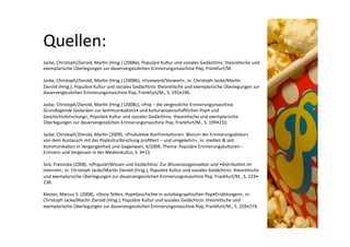 Quellen: 
Jacke, Christoph/Zierold, Mar>n (Hrsg.) (2008a), Populäre Kultur und soziales Gedächtnis: theore>sche und  
exemplarische Überlegungen zur dauervergesslichen Erinnerungsmaschine Pop, Frankfurt/M.  

Jacke, Christoph/Zierold, Mar>n (Hrsg.) (2008b), »Foreword/Vorwort«, in: Christoph Jacke/Mar>n  
Zierold (Hrsg.), Populäre Kultur und soziales Gedächtnis: theore>sche und exemplarische Überlegungen zur  
dauervergesslichen Erinnerungsmaschine Pop, Frankfurt/M., S. 195•196.  

Jacke, Christoph/Zierold, Mar>n (Hrsg.) (2008c), »Pop – die vergessliche Erinnerungsmaschine.  
Grundlegende Gedanken zur kommunika>ons• und kulturwissenschanlichen Pop• und  
Geschichtsforschung«, Populäre Kultur und soziales Gedächtnis: theore>sche und exemplarische  
Überlegungen zur dauervergesslichen Erinnerungsmaschine Pop, Frankfurt/M., S. 199•210.  

Jacke, Christoph/Zierold, Mar>n (2009), »Produk>ve Konfronta>onen. Warum der Erinnerungsdiskurs  
von dem Austausch mit der Popkulturforschung proﬁ>ert – und umgekehrt«, in: medien & zeit.  
Kommunika>on in Vergangenheit und Gegenwart, 4/2009, Thema: Populäre Erinnerungskulturen –  
Erinnern und Vergessen in der Medienkultur, S. 4•13.  

Sick, Franziska (2008), »(Populär)Wissen und Gedächtnis: Zur Wissensorganisa>on und •distribu>on im  
Internet«, in: Christoph Jacke/Mar>n Zierold (Hrsg.), Populäre Kultur und soziales Gedächtnis: theore>sche  
und exemplarische Überlegungen zur dauervergesslichen Erinnerungsmaschine Pop, Frankfurt/M., S. 223•  
238.  

Kleiner, Marcus S. (2008), »Story Tellers. Pop•Geschichte in autobiographischen Pop•Erzählungen«, in:  
Christoph Jacke/Mar>n Zierold (Hrsg.), Populäre Kultur und soziales Gedächtnis: theore>sche und  
exemplarische Überlegungen zur dauervergesslichen Erinnerungsmaschine Pop, Frankfurt/M., S. 259•274.  
 