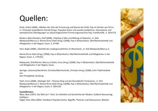 Quellen: 
Donk, André (2008), »Medien der Orte der Erinnerung und Räume der Kri>k: Pop im Zeichen von 9/11«,  
in: Christoph Jacke/Mar>n Zierold (Hrsg.), Populäre Kultur und soziales Gedächtnis: theore>sche und  
exemplarische Überlegungen zur dauervergesslichen Erinnerungsmaschine Pop, Frankfurt/M., S. 363•373.  

Beckers, Björn/Sanders, Olaf (2008), »HipHop in Köln und Bildung im Rapnetz«, in: Dirk  
Matejovski/Marcus S. Kleiner/Enno Stahl (Hrsg.) (2008), Pop in R(h)einkultur. Oberﬂächenästhe>k und  
Alltagskultur in der Region, Essen, S. 67•80.  

Hein, Birgit (2008), »Ästhe>k des Underground•Films im Rheinland«, in: Dirk Matejovski/Marcus S.  

Kleiner/Enno Stahl (Hrsg.) (2008), Pop in R(h)einkultur. Oberﬂächenästhe>k und Alltagskultur in der  
Region, Essen, S. 179•201.  

Matejovski, Dirk/Kleiner, Marcus S./Stahl, Enno (Hrsg.) (2008), Pop in R(h)einkultur. Oberﬂächenästhe>k  
und Alltagskultur in der Region, Essen.  

Springer, Johannes/Steinbrink, Chris>an/Werthschulte, Chris>an (Hrsg.) (2008), Echt! PopProtokolle  
aus  
dem Ruhrgebiet, Duisburg.  

Stahl, Enno (2008), »Ra>nger Hof – Thomas Kling und die Düsseldorfer Punkszene«, in: Dirk  
Matejovski/Marcus S. Kleiner/Enno Stahl (Hrsg.) (2008), Pop in R(h)einkultur. Oberﬂächenästhe>k und  
Alltagskultur in der Region, Essen, S. 205•226.  

Zusatzliteratur:  
Wyss, Beat (1997): Die Welt als T‐ Shirt. Zur Ästhe>k und Geschichte der Medien, DuMont Reiseverlag, 
Ospildern   
Hügel, Hans‐ONo (2003): Handbuch Populäre Kultur: Begriﬀe, Theorien und Diskussionen, Metzler.  
 