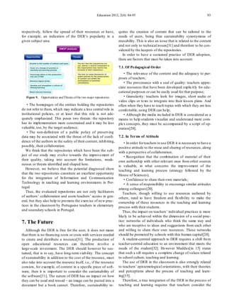 Education 2012, 2(4): 84-95                                                   93



respectively, follow the spread of their resources or have,              quires the creation of content that can be tailored to the
for example, an indication of the DER’s popularity in a                  needs of users, being thus sustainability synonymous of
given subject area.                                                      reusability. Th is is also an issue that is related to the content
                                                                         and not only to technical issues[31] and therefore to be con-
                                                                         sidered by the keepers of the repositories.
                                                                            In order to have a sustained practice of DER adoption,
                                                                         there are factors that must be taken into account:

                                                                         7.1. Of Pedagogical Order
                                                                            ·The relevance of the content and the adequacy to pur-
                                                                         poses of teachers;
                                                                            ·The provenance with a seal of quality: teachers appre-
                                                                         ciate resources that have been developed explicit ly for edu-
                                                                         cational purposes or can be easily used for that purpose;
   Figure 9. Opportunities and Threats of the two major repositories        ·Granularity : teachers look for images, short audio or
                                                                         video clips or texts to integrate into their lesson plans. And
   ·The homepages of the entities holding the repositories               often when they have to teach topics with which they are less
do not refer to them, wh ich may indicate a less central role in         comfo rtable, using DER can help;
institutional policies, or at least that this role is not ade-              ·Although the media included in DER is considered as a
quately emphasized. This poses two threats: the repository               means to help students visualize and understand more com-
has its implementation more constrained and it may be less               plex concepts, they must be accompanied by a script of op-
valuable, too, by the target audience;                                   eration[20].
   ·The non-definit ion of a public policy of preserving
data may be associated with the threat of the lack of confi-             7.2. In Terms of Attitude
dence of the authors in the safety of their content, inhib iting,           ·In order for teachers to use DER it is necessary to have a
possibly, their collaboration.                                           positive attitude to the reuse and sharing of resources, along
   We think that the repositories which have been the sub-               with a perspective of collaboration;
ject of our study may evolve towards the improvement of                     ·Recognition that the combination of material of their
their quality, taking into account the limitations, weak-                own authorship with other relevant ones from other sources
nesses or threats identified and shaped here.                            is valuable, in what concerns the imp rovement of the
   However, we believe that the potential diagnosed show                 teaching and learning process (strategy followed by the
that the two repositories constitute an excellent opportunity            House of Sciences);
for the integration of In formation and Co mmunication                      ·Confidence to share their own materials;
Technology in teaching and learning environments in Por-                    ·A sense of responsibility to encourage similar attitudes
tugal.                                                                   among colleagues[20].
   Thus, the evaluated repositories are not only facilitators               Teachers, though willing to use resources authored by
of authors’ collaboration and users/teachers’ access in gen-             others, need to have freedom and flexibility to make the
eral, but they also help to pro mote the exercise of new prac-           ownership of these resources in the teaching and learning
tices in the classroom by Portuguese teachers in elementary              process with their students.
and secondary schools in Portugal.                                          Thus, the impact on teachers’ individual practices is more
                                                                         likely to be achieved within the dimension of a social prac-
7. The Future                                                            tice: networks of individuals who think the same way and
                                                                         who are receptive to ideas and suggestions from each other
   Although the DER is free for the user, it does not mean               and willing to share their own resources. These networks
that there is no financing costs or costs with services needed           should be promoted by schools with this human capital[20].
to create and distribute a resource[31]. The production of                  A student-centred approach to DER requires a shift fro m
open educational resources can therefore involve a                       teacher-centred education to an environment that meets the
large-scale investment. The DER should however be sus-                   needs of the student[32]. Ho wever Maddux[in 15] states
tained, that is to say, have long-term viab ility. The concept           that such a sift requires a co mplete change of values related
of sustainability in addit ion to the cost of the resource, must         to school culture, teaching and learning.
also take into account the resource itself, i.e., if the resource           The use of DER in the classroom is also strongly related
consists, for examp le, of content in a specific piece of soft-          to teachers’ epistemological orientations, with their theories
ware, then it is important to consider the sustainability of             and perceptions about the process of teaching and learn-
the software[31]. The nature of DER has an impact on how                 ing[15].
they can be used and reused – an image can be pasted into a                 Therefore, a true integration of the DER in the process of
document but a book cannot. Therefore, sustainability re-                teaching and learning requires that teachers consider the
 