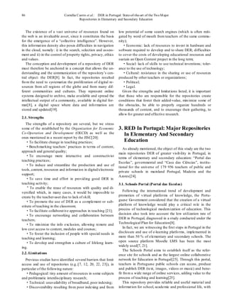 86                           Cornélia Castro et al.: DER in Portugal: State-of-the-art of the Two M ajor
                                       Repositories in Elementary and Secondary Education


   The existence of a vast universe of resources found on           low potential of some search engines (wh ich is often miti-
the web is an invaluable asset, since it constitutes the basis      gated by word of mouth from teachers of the same commu-
for the emergence of a “collective intelligence”. However,          nity);
this informat ion density also poses difficulties in navigation        ·Econo mic: lack of resources to invest in hardware and
in the cloud, namely : i) in the search, selection and assess-      software required to develop and to share DER; difficulties
ment and ii) in the control of p roperty rights, privacy, ethics    to cover the costs of developing educational resources and
and values.                                                         sustain an Open Content project in the long term;
   The conception and development of a repository of DER               ·Social: lack of skills to use technical inventions; toler-
must therefore be anchored in a concept that allows the un-         ance to the use of technology;
derstanding and the communication of the repository’s cen-             ·Cu ltural: resistance in the sharing or use of resources
tral object: the DER[8]. In fact, the repositories resulted         produced by other teachers or organizations;
fro m the need to systematize the proliferation of d igital re-        ·Political;
sources from all regions of the globe and from many dif-               ·Legal.
ferent communit ies and cultures. They represent online                Given the strengths and limitat ions listed, it is important
systems designed to archive, make available and spread the          that those who are responsible for the repositories create
intellectual output of a community, available in dig ital for-      conditions that foster their added-value, min imize some of
mat[8], a dig ital space where data and info rmation are            the obstacles, be able to properly organize hundreds or
stored and updated[19].                                             thousands of content, and to encourage their gathering, to
                                                                    allo w fo r greater and effective research.
2.1. Strengths
   The strengths of a repository are several, but we stress
some of the established by the Organization for Economic            3. RED In Portugal: Major Repositories
Co-Operation and Development (OECD) as well as the                     In Elementary And Secondary
ones mentioned in a recent report by the JISC[20]:
   ·To facilitate change in teaching practices;                        Education
   ·Bench marking teachers’ practices in terms of content,
                                                                       As already mentioned, the object of this study are the two
approach and general quality;
                                                                    main repositories DER of greater visib ility in Portugal, in
   ·To encourage more interactive and constructivist
                                                                    terms of elementary and secondary education: “Portal das
teaching practices;
                                                                    Escolas”, governmental and “Casa das Ciências”, institu-
   ·To induce and streamline the production and use of
                                                                    tional fo r the universe of 179 956 teachers of public and
tools, content, resources and informat ion in digital/electronic
                                                                    private schools in mainland Portugal, Madeira and the
support;
                                                                    Azores[24].
   ·To save time and effort in provid ing good DER in
teaching activity;                                                  3.1. Schools Portal (Portal das Escol as)
    •
      To enable the reuse of resources with quality and di-
versified which, in many cases, it would be impossible to               Following the international trend of development and
create by the teacher-user due to lack of skill;                    promotion of v irtual platforms of knowledge, the Portu-
   ·To pro mote the use of DER as a co mplement or sub-             guese Government considered that the creation of a virtual
stitute of teaching in the classroom;                               platform of knowledge would play a critical ro le in the
   ·To facilitate collaborat ive approaches in teaching [21];       process of technological modern ization of education. This
   ·To encourage networking and collaboration between               decision also took into account the low utilization rate of
teachers;                                                           DER in Po rtugal, diagnosed in a study conducted under the
   ·To min imize the info exclusion, allo wing remote and           Technological Plan for Education[8].
low cost access to content, modules and courses;                        In fact, we are witnessing the first steps in Portugal in the
   ·To foster the inclusion of people with special needs in         disclosure and use of e-learning platfo rms, implemented in
teaching and learning;                                              more than 50 % of elementary and secondary schools. The
   ·To develop and strengthen a culture of lifelong learn-          open source platform Moodle LMS has been the most
ing.                                                                widely used[7, 21].
                                                                        The Schools Portal aims to establish itself as the refer-
2.2. Li mitati ons                                                  ence site for schools and as the largest online collaborative
  Previous studies have identified several barriers that limit      network for Education in Portugal[25]. Through this portal,
access and use of repositories (e.g.:[7, 12, 20, 22, 23]), in       teachers in Portuguese public schools can access, produce
particular o f the following nature:                                and publish DER (text, images, videos or music) and bene-
  ·Pedagogical: tiny amount of resources in some subjects           fit fro m a wide range of online services, adding value to the
and problematic interdiscip linary research;                        process of teaching and learning[25].
  ·Technical: unavailab ility of broadband, poor indexing;              This repository provides reliable and useful material and
  ·Discoverability resulting fro m poor indexing and fro m          informat ion for school, academic and professional life, with
 