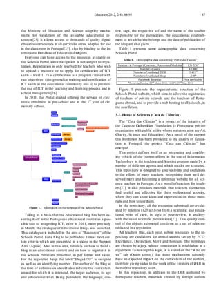 Education 2012, 2(4): 84-95                                                                 87



the Ministry of Education and Science adopting mecha-                  text, tags, the respective url and the name of the teacher
nisms for validation of the available educational re-                  responsible for the publication, the educational establish-
sources[25]. It allows access to thousands of quality digital          ment to wh ich he/she belongs and the date of publication of
educational resources in all curricular areas, adapted for use         the blog are also given.
in the classroom in Portugal[25], also by binding to the In-              Table 1 p resents some demographic data concerning
ternational DataBase of Educational Objects.                           Schools Portal.
   Everyone can have access to the resources available on
                                                                             Table 1. Demographic data concerning “Portal das Escolas”
the Schools Portal, since navigation is not subject to regis-
tration. Reg istration is only reserved for teachers who wish           Teachers in Portugal (Continent, Azores and Madeira)              156 528*
                                                                                           Number of users                                 83 000 +
to upload a resource or to apply for certification of ICT                            Number of published DER                               1 411*
skills – level 1. Th is certification is a program created with                      Number of published blogs                              248*
two objectives: i) to generalize training and certificat ion of                           Facebook fan page                            Not applicable
ICT skills in the educational community and ii) to pro mote                    * Portal das Escolas, 22 nd March 2012; + GEP E, 29 th May 2011
the use of ICT in the teaching and learn ing process and in              Figure 1 presents the organizational structure of the
school management[26].                                                 Schools Portal website, which aims to allow the registration
   In 2011, the Portal started offering the service of elec-           of teachers of private schools and the teachers of Portu-
tronic enrolment in pre-school and in the 1st year of ele-             guese abroad, and to provide a web hosting to all schools, in
mentary school.                                                        the near future.

                                                                       3.2. House of Sciences (Casa da Ciências)
                                                                          The “Casa das Ciências” is a project of the initiative of
                                                                       the Calouste Gulbenkian Foundation (a Portuguese private
                                                                       organization with public utility whose statutory aims are Art,
                                                                       Charity, Science and Education). As a result of the support
                                                                       this institution has been providing to the quality of Educa-
                                                                       tion in Portugal, the pro ject “Casa das Ciências” has
                                                                       emerged.
                                                                          This project defines itself as an integrating and amplify-
                                                                       ing vehicle of the current efforts in the use of Information
                                                                       Technology in the teaching and learning process made by a
                                                                       number of different agents and which results are scattered.
                                                                       This repository is designed to give visibility and usefulness
                                                                       to the efforts of many teachers, recognizing their well de-
                                                                       served merit and becoming a reference website for all sci-
                                                                       ence teachers in Portugal. As a portal of teachers for teach-
                                                                       ers[27], it also provides materials that teachers themselves
                                                                       find useful and effect ive for their professional activ ity,
                                                                       where they can share ideas and experiences on those mate-
                                                                       rials and how to use them.
                                                                          In the repository, all the resources submitted are evalu-
     Figure 1. Information on the webpage of the Schools Portal
                                                                       ated by referees (125 act ives) fro m a scientific and educa-
   Taking as a basis that the educational blog has been as-            tional point of view, in logic of peer-review, in analogy
serting itself in the Portuguese educational context as a pos-         with the usual scientific publications[27]. This quality con-
sible tool to integrating ICT, even in 2011, mo re precisely           trol of the objects submitted conforms to a set of rules es-
in March, the catalogue of Educational Blogs was launched.             tablished in a regulation.
This catalogue is included in the area of “Resources” of the              All teachers that, each year, submit resources to the re-
Schools Portal. For a b log to be published it must meet cer-          pository are candidates for annual awards set up by FCG:
tain criteria wh ich are presented in a video in the Support           Excellence, Distinction, Merit and honours. The nominees
Area (Apoio). Also in this area, tutorials on how to build a           are chosen by a jury, whose constitution is established in a
blog in an educational context and on how to register it in            regulation. Fo llo wing this logic, it is stated on the “Who are
the Schools Portal are presented, in pdf format and video.             we” tab (Quem somos) that these mechanisms naturally
For the registered blogs the label “BlogsEDU” is assigned              have an expected impact on the curriculu m of the authors,
as well as an identifying number. The author of the blog at            therefore giving value to the work of the creators of DER in
the time of submission should also indicate the curriculu m            face of the repository users.
area(s) for wh ich it is intended, the target audience, its age           In this repository, in addition to the DER authored by
and educational level. Being published, the language, con-             Portuguese teachers, materials created by foreign authors
 