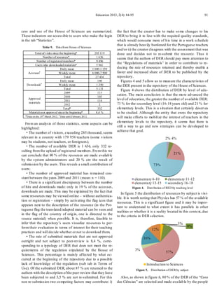 Education 2012, 2(4): 84-95                                                  91



cess and use of the House of Sciences are summarized.                           the fact that the creator has to make so me changes to his
These indicators are accessible to users who make the login                     DER to bring it in line with the required quality standards,
in the tab “Statistics”.                                                        which would consume more of h is time in a work schedule
                                                                                that is already heavily burdened for the Portuguese teachers
                  Table 9. Data from House of Sciences
                                                                                and/or ii) the creator d isagrees with the assessment that was
          Total of visits since the beginning*                   285 119        done and decides not to re-submit the resource. Thus it
                   Number of resources*                            1 636        seems that the authors of DER should pay more attention to
             Number of registered members*                         9 496
                                                                                the “Regulations of materials” in order to contribute to re-
           Users who downloaded materials*                         5 961
                                    Daily mean                 1 000-1 150      ducing the rate of resources returned and thereby enable a
     Accesses#                    Weekly mean                  6 000-7 500      faster and increased share of DER to be published by the
                                       Total                      27 434        repository.
                                    Daily mean                      180            Figures 4 and 5 allow us to measure the characteristics of
   Downloads#                     Weekly mean                      1 250        the DER present in the repository of the House of Sciences.
                                       Total                       5 133           Figure 4 shows the distribution of DER by level of edu-
                                       2009                         113
                                                                                cation. The main conclusion is that the mo re advanced the
                                       2010                         103
     Approved                                                                   level of education, the greater the number of available DER:
                                       2011                         114
     materials                                                                  73 % for the secondary level (16-18 years old) and 21 % for
                                       2012                          2
                                      Total*                        332         elementary levels. This is a situation that certainly deserves
     Materials not approved since the beginning*                  8,4 %         to be studied. Although the entity that owns the repository
  * Data on the 19 th March 2012; # Data until February 2012                    will make efforts to mobilize the interest of teachers in the
                                                                                elementary levels to the repository, it seems that there is
   Fro m an analysis of those statistics, some aspects can be
                                                                                still a way to go and new strategies can be developed to
highlighted:
                                                                                achieve that goal.
   ·The number of visitors, exceeding 285 thousand, seems
relevant in a country with 179 956 teachers (some v isitors                                                          2% 4%
may be students, not teachers, or foreigners);
   ·The number of available DER is 1 636, only 332 re-
sulting from the upload of registered members. Fro m this we
                                                                                                                           21%
can conclude that 80 % of the resources are made availab le
by the system administrators and 20 % are the result of
submission by the users. This reveals a small contribution of                                               73%
users;
   ·The number of approved material has remained con-
stant between the years 2009 and 2011 (mean: n = 110).                                         elementary 6-10         elementary 11-12
   ·There is a significant discrepancy between the number                                      elementary 13-15        secondary 16-18
of hits and downloads made: only in 19 % of the accesses,                                  Figure 4. Distribution of RED by teaching level
downloads are made. This may be exp lained by the fact that
                                                                                   In figure 5 the distribution of resources by subject is visi-
some resources may be viewed online – without authentica-
                                                                                ble. It is worth noting that Physics has 57 % of the availab le
tion or registration – simply by activating the flag icon that
                                                                                resources. This is a significant figure and it may be impor-
appears next to the description of the resource (in the Por-
                                                                                tant to understand to what extent it has parallels in other
tuguese flag the translated/adapted material can be seen and
                                                                                realities or whether it is a reality located in this context, due
in the flag of the country of orig in, one is directed to the
                                                                                to the criteria in DER selection.
source material) when possible. It is, therefore, feasible to
infer that the repository’s users visualize resources to per-                                                                 3%
form their evaluation in terms of interest for their teaching                                                                        9%
                                                                                                          12%
practices and will decide whether or not to download them.
   ·The rate of submitted materials that are not approved                                           16%
outright and not subject to peer-review is 8,4 %, corre-
sponding to a typology of DER that does not meet the re-
quirements of the regulation stipulated by the House of                                        3%
                                                                                                                     57%
Sciences. This percentage is main ly affected by what oc-
curred at the beginning of the repository due to a possible
lack of knowledge of the regulation (sub tab in Terms of                                              Introduction to Sciences
Use). Of the submitted DER, about 87 % are returned to the                                     Figure 5. Distribution of DER by subject
authors with the description of the peer-rev iew that they have
been subjected to and 3,5 % are not re-submitted. For this                        Also, as shown in figure 6, 80 % of the DER of the “Casa
non re-submission two co mpeting factors may contribute: i)                     das Ciências” are selected and made availab le by the people
 