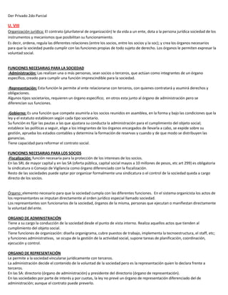 Der Privado 2do Parcial
U. VIII
Organización jurídica: El contrato (plurilateral de organización) le da vida a un ente, dota a la persona jurídica sociedad de los
instrumentos y mecanismos que posibilitan su funcionamiento.
Es decir, ordena, regula las diferentes relaciones (entre los socios, entre los socios y la soc); y crea los órganos necesarios
para que la sociedad pueda cumplir con las funciones propias de todo sujeto de derecho. Los órganos le permiten expresar la
voluntad social.
FUNCIONES NECESARIAS PARA LA SOCIEDAD
-Administración: Las realizan una o más personas, sean socios o terceros, que actúan como integrantes de un órgano
específico, creado para cumplir una función imprescindible para la sociedad.
-Representación: Esta función le permite al ente relacionarse con terceros, con quienes contratará y asumirá derechos y
obligaciones.
Algunos tipos societarios, requieren un órgano especifico; en otros esta junto al órgano de administración pero se
diferencian sus funciones.
-Gobierno: Es una función que compete asumirla a los socios reunidos en asamblea, en la forma y bajo las condiciones que la
ley y el estatuto establecen según cada tipo societario.
Su función es fijar las pautas a las que ajustara su conducta la administración para el cumplimiento del objeto social;
establece las políticas a seguir, elige a los integrantes de los órganos encargados de llevarla a cabo, se expide sobre su
gestión, aprueba los estados contables y determina la formación de reservas y cuando y de que modo se distribuyen las
ganancias.
Tiene capacidad para reformar el contrato social.
FUNCIONES NECESARIAS PARA LOS SOCIOS
-Fiscalización: función necesaria para la protección de los intereses de los socios.
En las SRL de mayor capital y en las SA (oferta pública, capital social mayos a 10 millones de pesos, etc art 299) es obligatoria
la sindicatura o Consejo de Vigilancia como órgano diferenciado con la fiscalización.
Resto de las sociedades puede optar por organizar formalmente una sindicatura o el control de la sociedad queda a cargo
directo de los socios.
Órgano: elemento necesario para que la sociedad cumpla con las diferentes funciones. En el sistema organicista los actos de
los representantes se imputan directamente al orden jurídico especial llamado sociedad.
Los representantes son funcionarios de la sociedad, órganos de la misma, personas que ejecutan o manifiestan directamente
la voluntad del ente.
ORGANO DE ADMINISTRACIÓN
Tiene a su cargo la conducción de la sociedad desde el punto de vista interno. Realiza aquellos actos que tienden al
cumplimiento del objeto social.
Tiene funciones de organización: diseña organigrama, cubre puestos de trabajo, implementa la tecnoestructura, el staff, etc;
y funciones administrativas, se ocupa de la gestión de la actividad social, supone tareas de planificación, coordinación,
ejecución y control.
ORGANO DE REPRESENTACIÓN
Le permite a la sociedad vincularse jurídicamente con terceros.
La administración decide el contenido de la voluntad de la sociedad pero es la representación quien lo declara frente a
terceros.
En las SA: directorio (órgano de administración) y presidente del directorio (órgano de representación).
En las sociedades por parte de interés y por cuotas, la ley no prevé un órgano de representación diferenciado del de
administración; aunque el contrato puede preverlo.
 