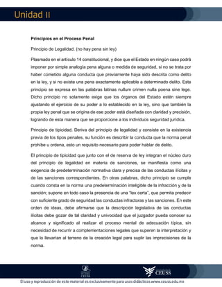 II
Principios en el Proceso Penal
Principio de Legalidad. (no hay pena sin ley)
Plasmado en el artículo 14 constitucional, y dice que el Estado en ningún caso podrá
imponer por simple analogía pena alguna o medida de seguridad, si no se trata por
haber cometido alguna conducta que previamente haya sido descrita como delito
en la ley, y si no existe una pena exactamente aplicable a determinado delito. Este
principio se expresa en las palabras latinas nullum crimen nulla poena sine lege.
Dicho principio no solamente exige que los órganos del Estado estén siempre
ajustando el ejercicio de su poder a lo establecido en la ley, sino que también la
propia ley penal que se origina de ese poder está diseñada con claridad y precisión,
logrando de esta manera que se proporcione a los individuos seguridad jurídica.
Principio de tipicidad. Deriva del principio de legalidad y consiste en la existencia
previa de los tipos penales, su función es describir la conducta que la norma penal
prohíbe u ordena, esto un requisito necesario para poder hablar de delito.
El principio de tipicidad que junto con el de reserva de ley integran el núcleo duro
del principio de legalidad en materia de sanciones, se manifiesta como una
exigencia de predeterminación normativa clara y precisa de las conductas ilícitas y
de las sanciones correspondientes. En otras palabras, dicho principio se cumple
cuando consta en la norma una predeterminación inteligible de la infracción y de la
sanción; supone en todo caso la presencia de una “lex certa”, que permita predecir
con suficiente grado de seguridad las conductas infractoras y las sanciones. En este
orden de ideas, debe afirmarse que la descripción legislativa de las conductas
ilícitas debe gozar de tal claridad y univocidad que el juzgador pueda conocer su
alcance y significado al realizar el proceso mental de adecuación típica, sin
necesidad de recurrir a complementaciones legales que superen la interpretación y
que lo llevarían al terreno de la creación legal para suplir las imprecisiones de la
norma.
 