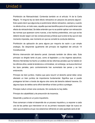 II
Prohibición de Retroactividad. Contenida también en el artículo 14 de la Carta
Magna, “A ninguna ley se dará efecto retroactivo en perjuicio de persona alguna”.
Esto quiere decir que alguna ley si podrá tener efecto retroactivo, siempre y cuando
no afecte al reo, en todo caso, aquella que sea benéfica para el reo podrá tener este
efecto de retroactividad. Se debe entender que no se podrán aplicar con retroacción
las normas que aparecen como nuevas, a los hechos pretendidos, sino que se les
deberá recular según con las consecuencias jurídicas que tuviera la ley que en ese
momento imperaba, ese momento en que se cometió la conducta delictiva.
Prohibición de aplicación de pena alguna por mayoría de razón o por simple
analogía. Se desprende igualmente del principio de legalidad del artículo 14
Constitucional.
Mínima intervención del derecho penal. Llamado también de última ratio. Este
principio va dirigido tanto al juez, como al legislador y a los órganos ejecutivos.
Moreno Hernández ha hecho un análisis de las reformas penales que ha habido en
los últimos años; existe la tendencia a criminalizar, sin embargo, se busca disminuir
los tipos penales, pero contrariamente han aumentado las penas y se han
endurecido.
Principio de bien jurídico. Implica que para recurrir al derecho penal debe verse
afectado un bien jurídico de importancia fundamental. Significa que si puede
protegerse tal bien a través de alguna otra rama del derecho deberá hacerse. En
algunos tipos de delitos sería difícil identificar el bien jurídico a proteger.
Principio nullum crimen sine conducta. Sin conducta no hay delito.
Principio de culpabilidad y de presunción de inocencia.
Desarrollo y partes en un juicio inquisitorio.
Para comenzar a tratar el desarrollo de un proceso inquisitivo y a exponer a cada
una de las partes que intervienen en el, es primero necesario dejar de nuevo en
claro que el sistema al que nos estaremos refiriendo en este apartado será al del
 
