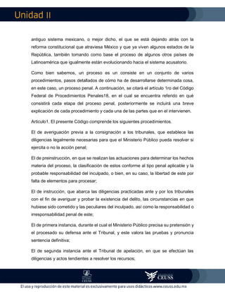 II
antiguo sistema mexicano, o mejor dicho, el que se está dejando atrás con la
reforma constitucional que atraviesa México y que ya viven algunos estados de la
República, también tomando como base el proceso de algunos otros países de
Latinoamérica que igualmente están evolucionando hacia el sistema acusatorio.
Como bien sabemos, un proceso es un consiste en un conjunto de varios
procedimientos, pasos detallados de cómo ha de desarrollarse determinada cosa,
en este caso, un proceso penal. A continuación, se citará el artículo 1ro del Código
Federal de Procedimientos Penales18, en el cual se encuentra referido en qué
consistirá cada etapa del proceso penal, posteriormente se incluirá una breve
explicación de cada procedimiento y cada una de las partes que en el intervienen.
Articulo1. El presente Código comprende los siguientes procedimientos.
El de averiguación previa a la consignación a los tribunales, que establece las
diligencias legalmente necesarias para que el Ministerio Público pueda resolver si
ejercita o no la acción penal;
El de preinstrucción, en que se realizan las actuaciones para determinar los hechos
materia del proceso, la clasificación de estos conforme al tipo penal aplicable y la
probable responsabilidad del inculpado, o bien, en su caso, la libertad de este por
falta de elementos para procesar;
El de instrucción, que abarca las diligencias practicadas ante y por los tribunales
con el fin de averiguar y probar la existencia del delito, las circunstancias en que
hubiese sido cometido y las peculiares del inculpado, así como la responsabilidad o
irresponsabilidad penal de este;
El de primera instancia, durante el cual el Ministerio Público precisa su pretensión y
el procesado su defensa ante el Tribunal, y este valora las pruebas y pronuncia
sentencia definitiva;
El de segunda instancia ante el Tribunal de apelación, en que se efectúan las
diligencias y actos tendientes a resolver los recursos;
 