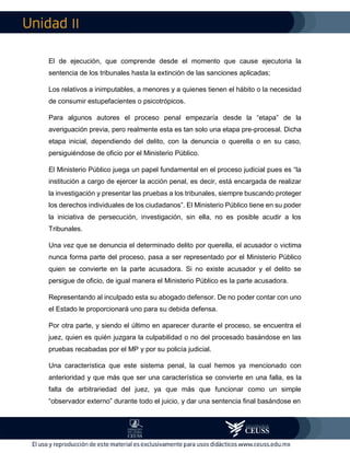 II
El de ejecución, que comprende desde el momento que cause ejecutoria la
sentencia de los tribunales hasta la extinción de las sanciones aplicadas;
Los relativos a inimputables, a menores y a quienes tienen el hábito o la necesidad
de consumir estupefacientes o psicotrópicos.
Para algunos autores el proceso penal empezaría desde la “etapa” de la
averiguación previa, pero realmente esta es tan solo una etapa pre-procesal. Dicha
etapa inicial, dependiendo del delito, con la denuncia o querella o en su caso,
persiguiéndose de oficio por el Ministerio Público.
El Ministerio Público juega un papel fundamental en el proceso judicial pues es “la
institución a cargo de ejercer la acción penal, es decir, está encargada de realizar
la investigación y presentar las pruebas a los tribunales, siempre buscando proteger
los derechos individuales de los ciudadanos”. El Ministerio Público tiene en su poder
la iniciativa de persecución, investigación, sin ella, no es posible acudir a los
Tribunales.
Una vez que se denuncia el determinado delito por querella, el acusador o victima
nunca forma parte del proceso, pasa a ser representado por el Ministerio Público
quien se convierte en la parte acusadora. Si no existe acusador y el delito se
persigue de oficio, de igual manera el Ministerio Público es la parte acusadora.
Representando al inculpado esta su abogado defensor. De no poder contar con uno
el Estado le proporcionará uno para su debida defensa.
Por otra parte, y siendo el último en aparecer durante el proceso, se encuentra el
juez, quien es quién juzgara la culpabilidad o no del procesado basándose en las
pruebas recabadas por el MP y por su policía judicial.
Una característica que este sistema penal, la cual hemos ya mencionado con
anterioridad y que más que ser una característica se convierte en una falla, es la
falta de arbitrariedad del juez, ya que más que funcionar como un simple
“observador externo” durante todo el juicio, y dar una sentencia final basándose en
 