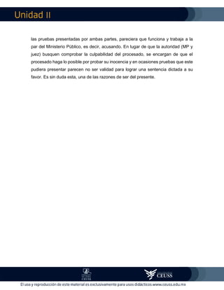 II
las pruebas presentadas por ambas partes, pareciera que funciona y trabaja a la
par del Ministerio Público, es decir, acusando. En lugar de que la autoridad (MP y
juez) busquen comprobar la culpabilidad del procesado, se encargan de que el
procesado haga lo posible por probar su inocencia y en ocasiones pruebas que este
pudiera presentar parecen no ser validad para lograr una sentencia dictada a su
favor. Es sin duda esta, una de las razones de ser del presente.
 