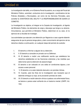 III
La Investigación del delito, en el Sistema Penal Acusatorio, es a cargo del Fiscal del
Ministerio Público, autoridad, conductora de la investigación, coordinadora de las
Policías (Estatales y Municipales), así como de los Servicios Periciales, para
acreditar la: EXISTENCIA DEL DELITO Y LA RESPONSABILIDAD DE QUIEN LO
COMETIÓ.
La Investigación es objetiva, al integrar en la Carpeta de Investigación, el Agente
del Ministerio Público, los elementos de cargo y descargo que tenga a su alcance.
Circunstancia, que permitirá al Ministerio Público, determinar en su caso, el no
ejercicio de su facultad de investigar.
Las autoridades que ejecuten una detención por flagrancia o caso urgente deberán
asegurarse de que la persona tenga pleno y claro conocimiento del ejercicio de los
derechos citados a continuación, en cualquier etapa del período de custodia:
I. El derecho a informar a alguien de su detención.
II. II. El derecho a consultar en privado con su Defensor.
III. III. El derecho a recibir una notificación escrita que establezca los
derechos establecidos en las fracciones anteriores y las medidas que
debe tomar para la obtención de asesoría legal.
IV. El derecho a ser colocado en una celda en condiciones dignas y con
acceso a aseo personal.
V. V. El derecho a no estar detenido desnudo o en prendas íntimas.
VI. VI. Cuando, para los fines de la investigación sea necesario que el
detenido entregue su ropa, se le proveerán prendas de vestir.
VII. VII. El derecho a recibir atención clínica si padece una enfermedad física,
se lesiona o parece estar sufriendo de un trastorno mental. (CNPP, Art.
152)
 