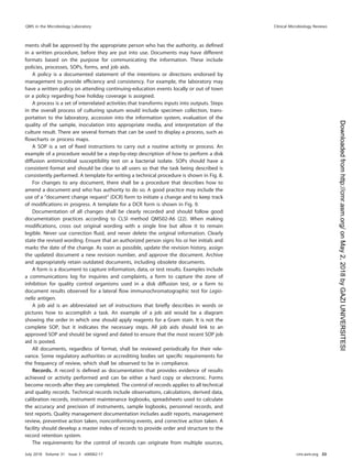 ments shall be approved by the appropriate person who has the authority, as deﬁned
in a written procedure, before they are put into use. Documents may have different
formats based on the purpose for communicating the information. These include
policies, processes, SOPs, forms, and job aids.
A policy is a documented statement of the intentions or directions endorsed by
management to provide efﬁciency and consistency. For example, the laboratory may
have a written policy on attending continuing-education events locally or out of town
or a policy regarding how holiday coverage is assigned.
A process is a set of interrelated activities that transforms inputs into outputs. Steps
in the overall process of culturing sputum would include specimen collection, trans-
portation to the laboratory, accession into the information system, evaluation of the
quality of the sample, inoculation into appropriate media, and interpretation of the
culture result. There are several formats that can be used to display a process, such as
ﬂowcharts or process maps.
A SOP is a set of ﬁxed instructions to carry out a routine activity or process. An
example of a procedure would be a step-by-step description of how to perform a disk
diffusion antimicrobial susceptibility test on a bacterial isolate. SOPs should have a
consistent format and should be clear to all users so that the task being described is
consistently performed. A template for writing a technical procedure is shown in Fig. 8.
For changes to any document, there shall be a procedure that describes how to
amend a document and who has authority to do so. A good practice may include the
use of a “document change request” (DCR) form to initiate a change and to keep track
of modiﬁcations in progress. A template for a DCR form is shown in Fig. 9.
Documentation of all changes shall be clearly recorded and should follow good
documentation practices according to CLSI method QMS02-A6 (22). When making
modiﬁcations, cross out original wording with a single line but allow it to remain
legible. Never use correction ﬂuid, and never delete the original information. Clearly
state the revised wording. Ensure that an authorized person signs his or her initials and
marks the date of the change. As soon as possible, update the revision history, assign
the updated document a new revision number, and approve the document. Archive
and appropriately retain outdated documents, including obsolete documents.
A form is a document to capture information, data, or test results. Examples include
a communications log for inquiries and complaints, a form to capture the zone of
inhibition for quality control organisms used in a disk diffusion test, or a form to
document results observed for a lateral ﬂow immunochromatographic test for Legio-
nella antigen.
A job aid is an abbreviated set of instructions that brieﬂy describes in words or
pictures how to accomplish a task. An example of a job aid would be a diagram
showing the order in which one should apply reagents for a Gram stain. It is not the
complete SOP, but it indicates the necessary steps. All job aids should link to an
approved SOP and should be signed and dated to ensure that the most recent SOP job
aid is posted.
All documents, regardless of format, shall be reviewed periodically for their rele-
vance. Some regulatory authorities or accrediting bodies set speciﬁc requirements for
the frequency of review, which shall be observed to be in compliance.
Records. A record is deﬁned as documentation that provides evidence of results
achieved or activity performed and can be either a hard copy or electronic. Forms
become records after they are completed. The control of records applies to all technical
and quality records. Technical records include observations, calculations, derived data,
calibration records, instrument maintenance logbooks, spreadsheets used to calculate
the accuracy and precision of instruments, sample logbooks, personnel records, and
test reports. Quality management documentation includes audit reports, management
review, preventive action taken, nonconforming events, and corrective action taken. A
facility should develop a master index of records to provide order and structure to the
record retention system.
The requirements for the control of records can originate from multiple sources,
QMS in the Microbiology Laboratory Clinical Microbiology Reviews
July 2018 Volume 31 Issue 3 e00062-17 cmr.asm.org 33
on
May
2,
2018
by
GAZI
UNIVERSITESI
http://cmr.asm.org/
Downloaded
from
 