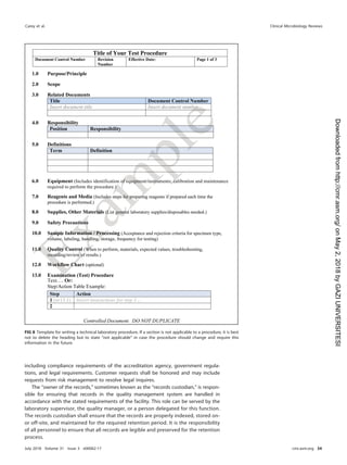 including compliance requirements of the accreditation agency, government regula-
tions, and legal requirements. Customer requests shall be honored and may include
requests from risk management to resolve legal inquires.
The “owner of the records,” sometimes known as the “records custodian,” is respon-
sible for ensuring that records in the quality management system are handled in
accordance with the stated requirements of the facility. This role can be served by the
laboratory supervisor, the quality manager, or a person delegated for this function.
The records custodian shall ensure that the records are properly indexed, stored on-
or off-site, and maintained for the required retention period. It is the responsibility
of all personnel to ensure that all records are legible and preserved for the retention
process.
FIG 8 Template for writing a technical laboratory procedure. If a section is not applicable to a procedure, it is best
not to delete the heading but to state “not applicable” in case the procedure should change and require this
information in the future.
Carey et al. Clinical Microbiology Reviews
July 2018 Volume 31 Issue 3 e00062-17 cmr.asm.org 34
on
May
2,
2018
by
GAZI
UNIVERSITESI
http://cmr.asm.org/
Downloaded
from
 